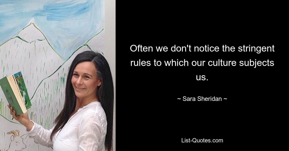 Often we don't notice the stringent rules to which our culture subjects us. — © Sara Sheridan