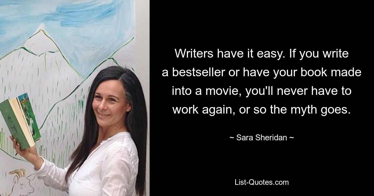 Writers have it easy. If you write a bestseller or have your book made into a movie, you'll never have to work again, or so the myth goes. — © Sara Sheridan