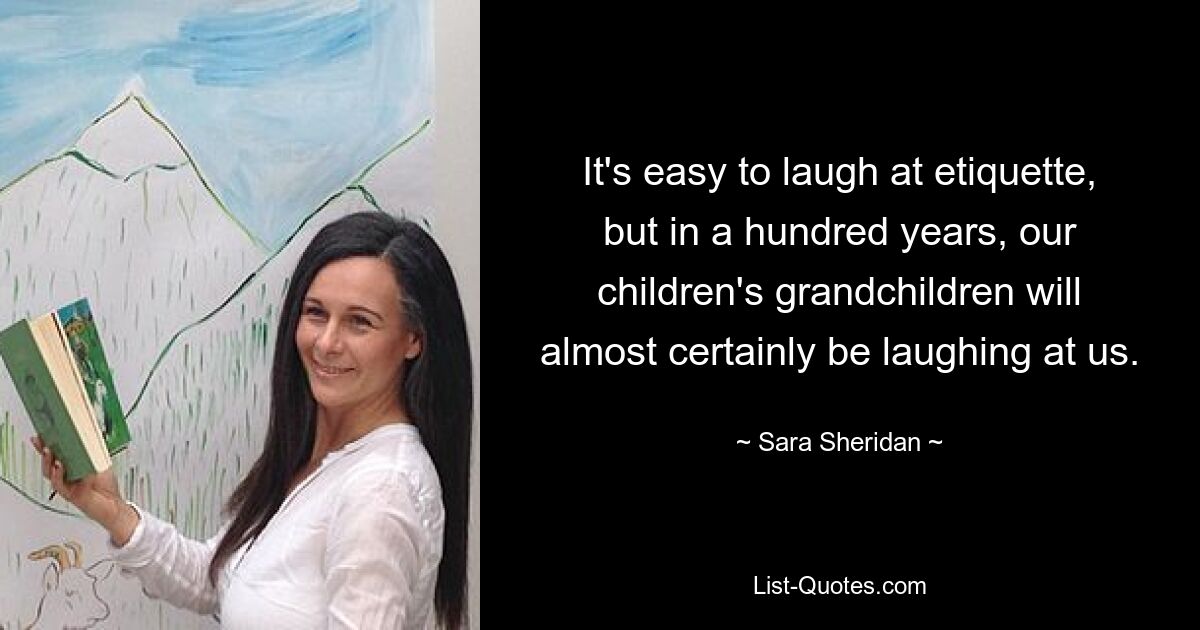 It's easy to laugh at etiquette, but in a hundred years, our children's grandchildren will almost certainly be laughing at us. — © Sara Sheridan