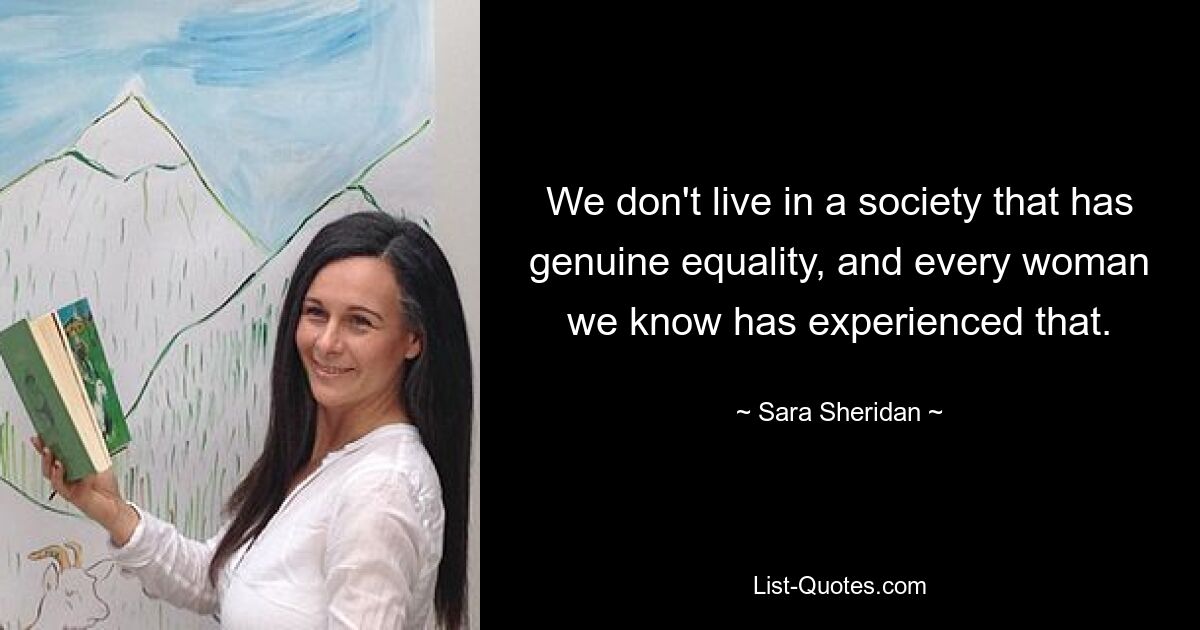 We don't live in a society that has genuine equality, and every woman we know has experienced that. — © Sara Sheridan