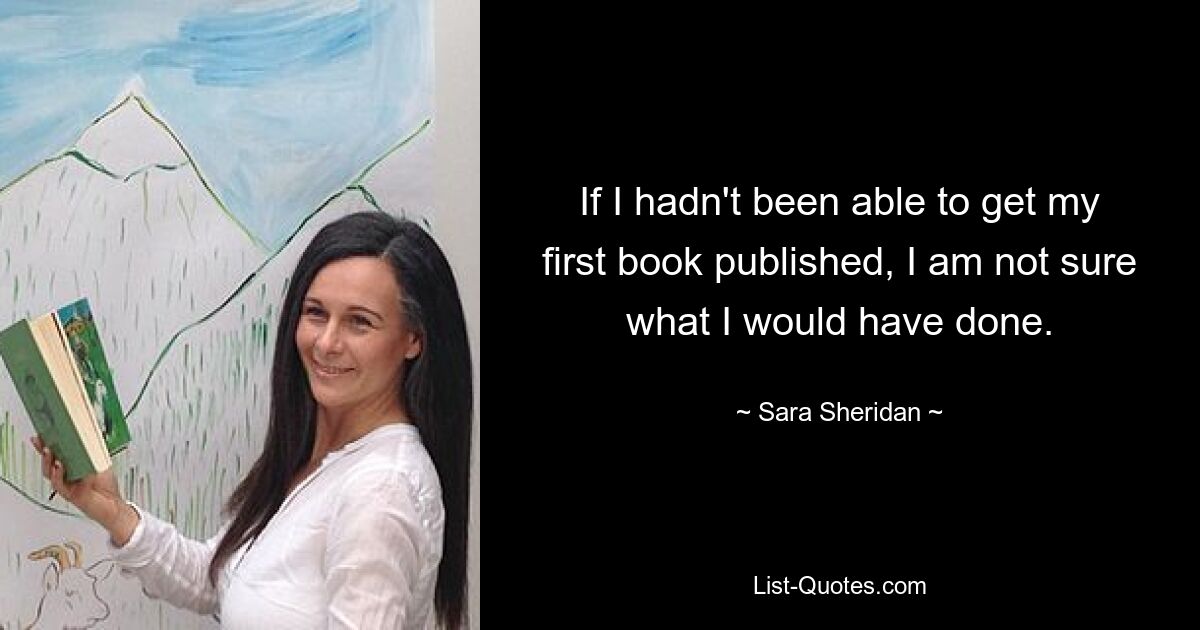 If I hadn't been able to get my first book published, I am not sure what I would have done. — © Sara Sheridan