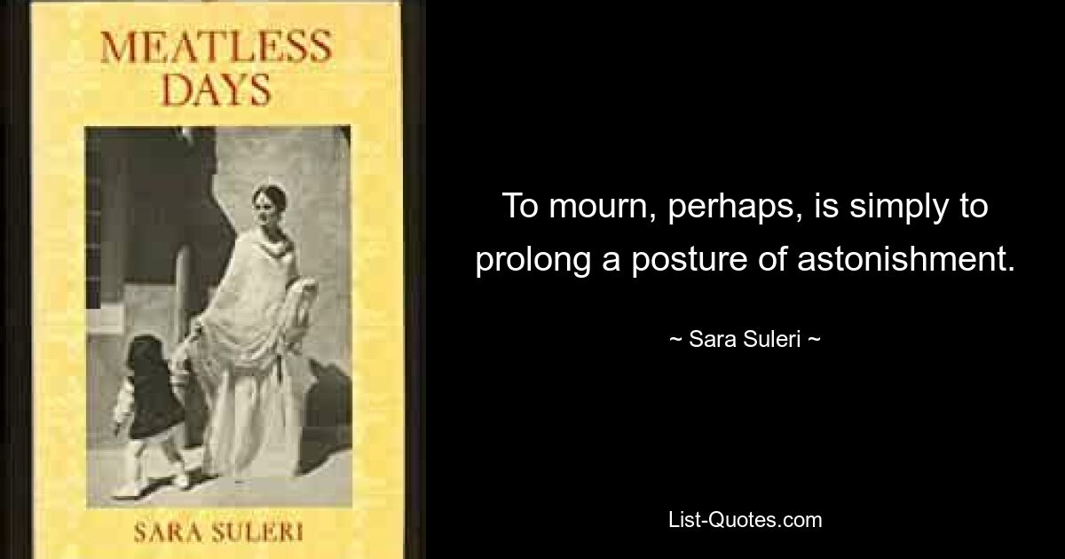 To mourn, perhaps, is simply to prolong a posture of astonishment. — © Sara Suleri