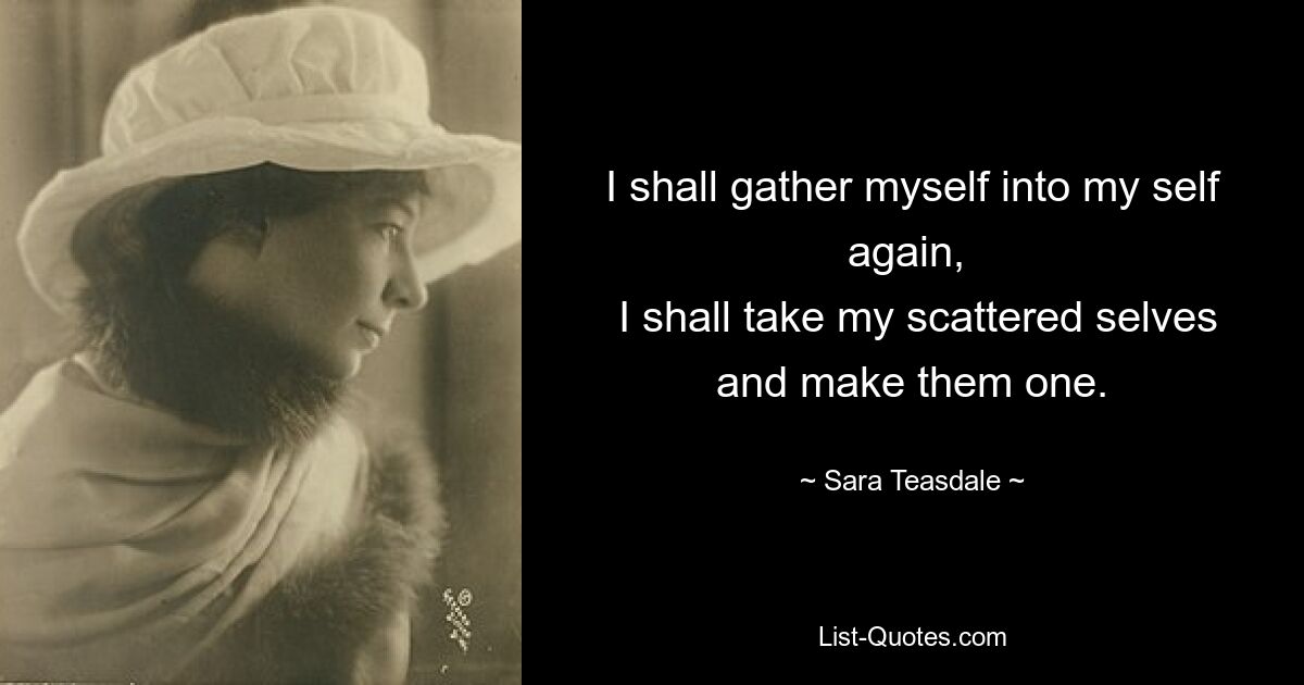 I shall gather myself into my self again, 
 I shall take my scattered selves and make them one. — © Sara Teasdale