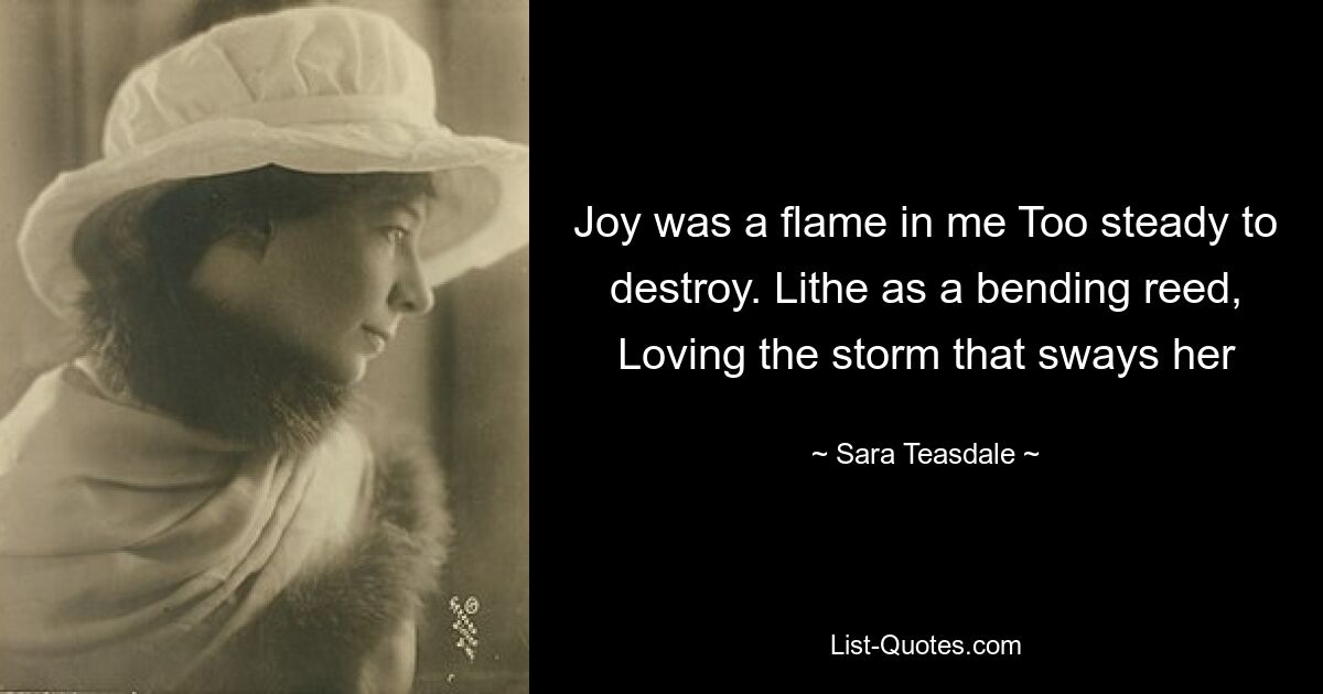 Joy was a flame in me Too steady to destroy. Lithe as a bending reed, Loving the storm that sways her — © Sara Teasdale