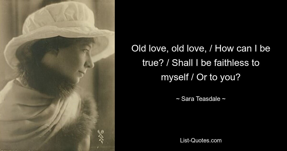 Old love, old love, / How can I be true? / Shall I be faithless to myself / Or to you? — © Sara Teasdale