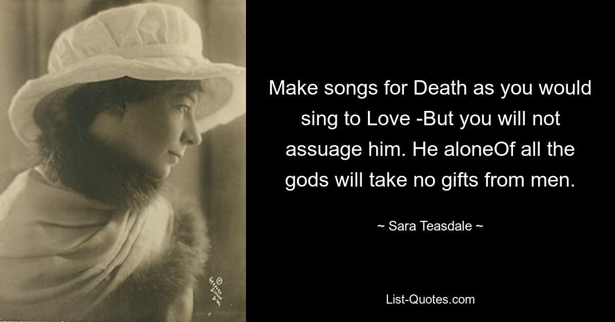 Make songs for Death as you would sing to Love -But you will not assuage him. He aloneOf all the gods will take no gifts from men. — © Sara Teasdale