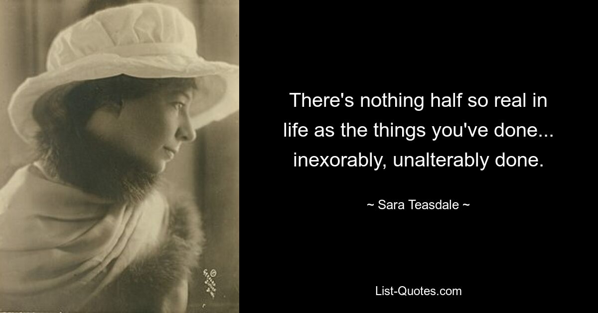 There's nothing half so real in life as the things you've done... inexorably, unalterably done. — © Sara Teasdale