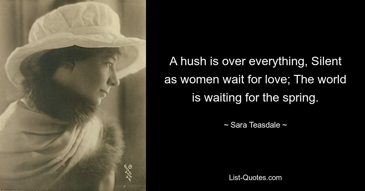 A hush is over everything, Silent as women wait for love; The world is waiting for the spring. — © Sara Teasdale