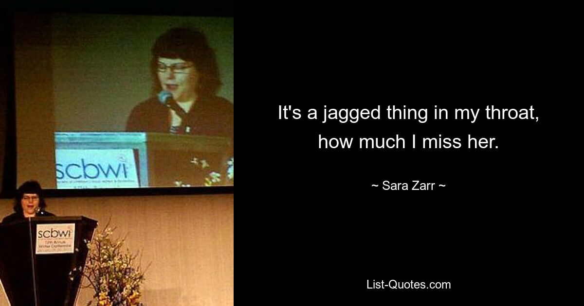 It's a jagged thing in my throat, how much I miss her. — © Sara Zarr