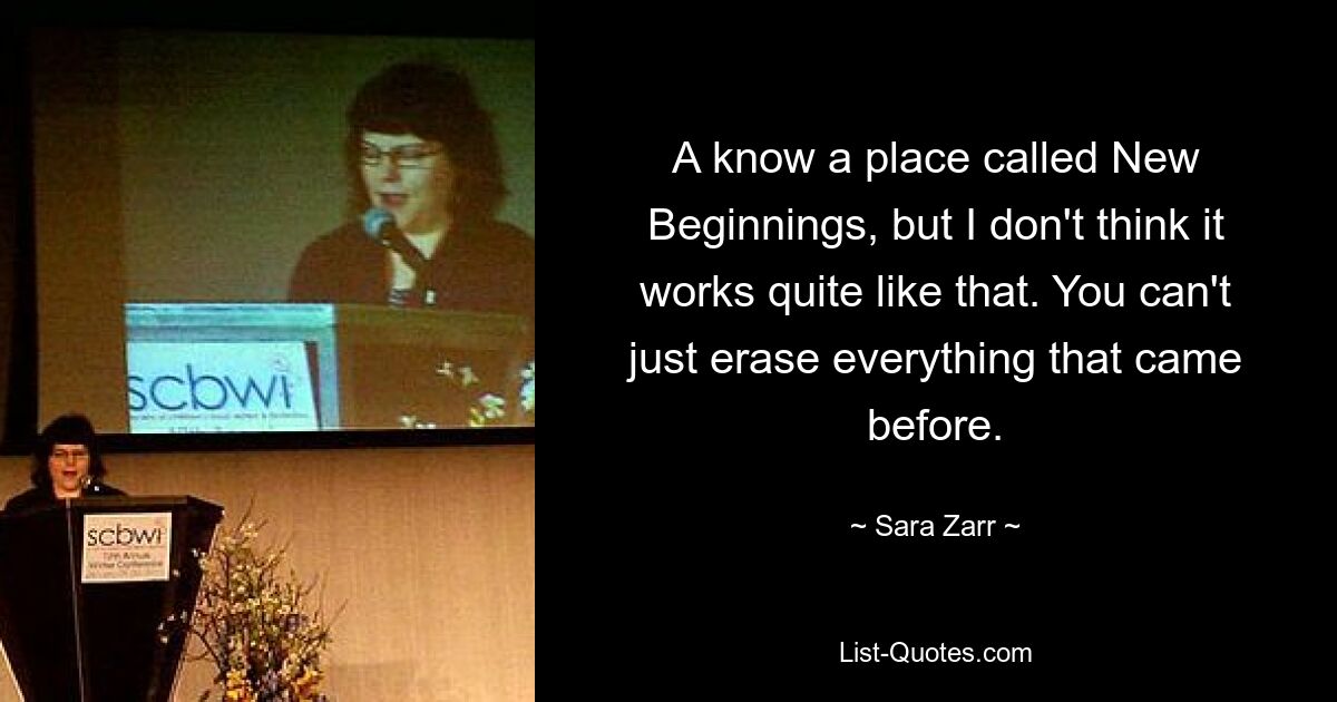 A know a place called New Beginnings, but I don't think it works quite like that. You can't just erase everything that came before. — © Sara Zarr