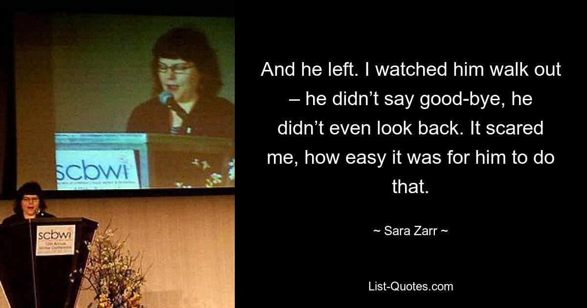 And he left. I watched him walk out – he didn’t say good-bye, he didn’t even look back. It scared me, how easy it was for him to do that. — © Sara Zarr