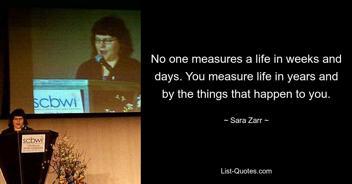 No one measures a life in weeks and days. You measure life in years and by the things that happen to you. — © Sara Zarr