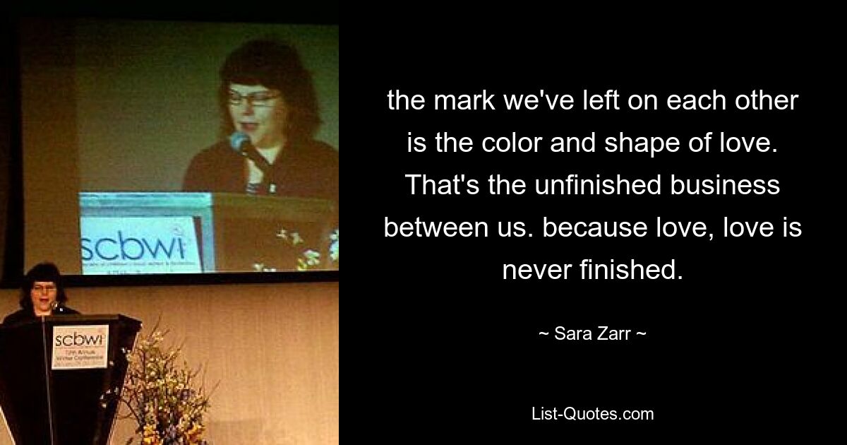 the mark we've left on each other is the color and shape of love. That's the unfinished business between us. because love, love is never finished. — © Sara Zarr