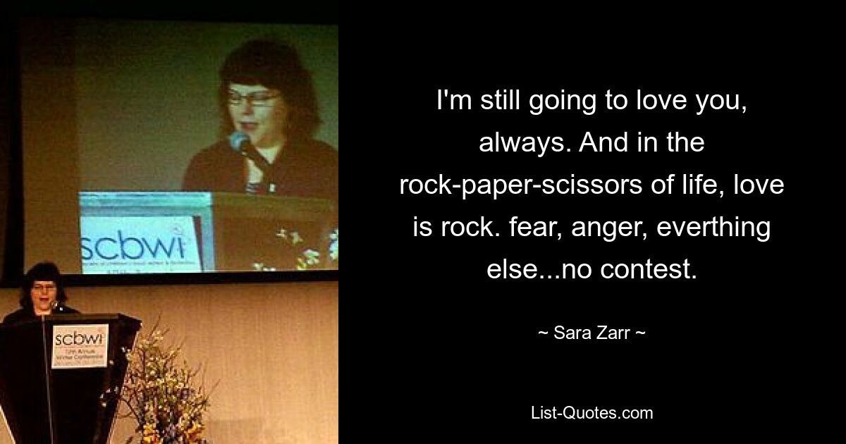 I'm still going to love you, always. And in the rock-paper-scissors of life, love is rock. fear, anger, everthing else...no contest. — © Sara Zarr