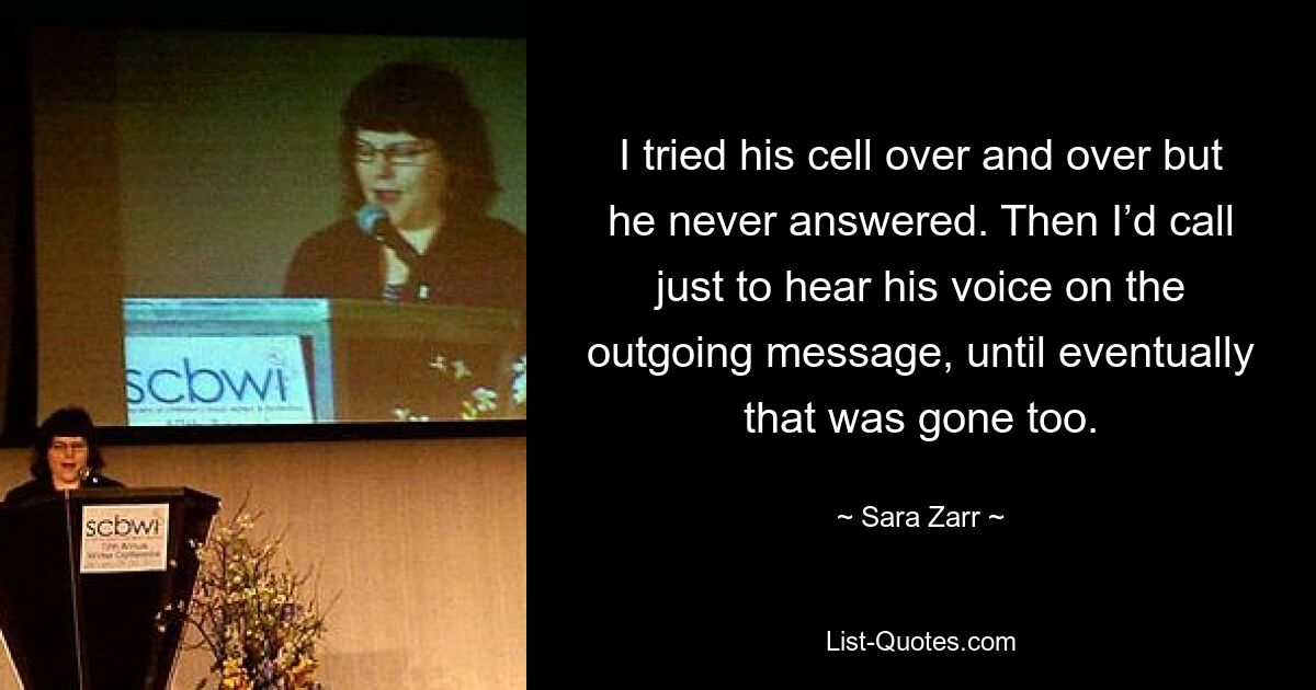 I tried his cell over and over but he never answered. Then I’d call just to hear his voice on the outgoing message, until eventually that was gone too. — © Sara Zarr