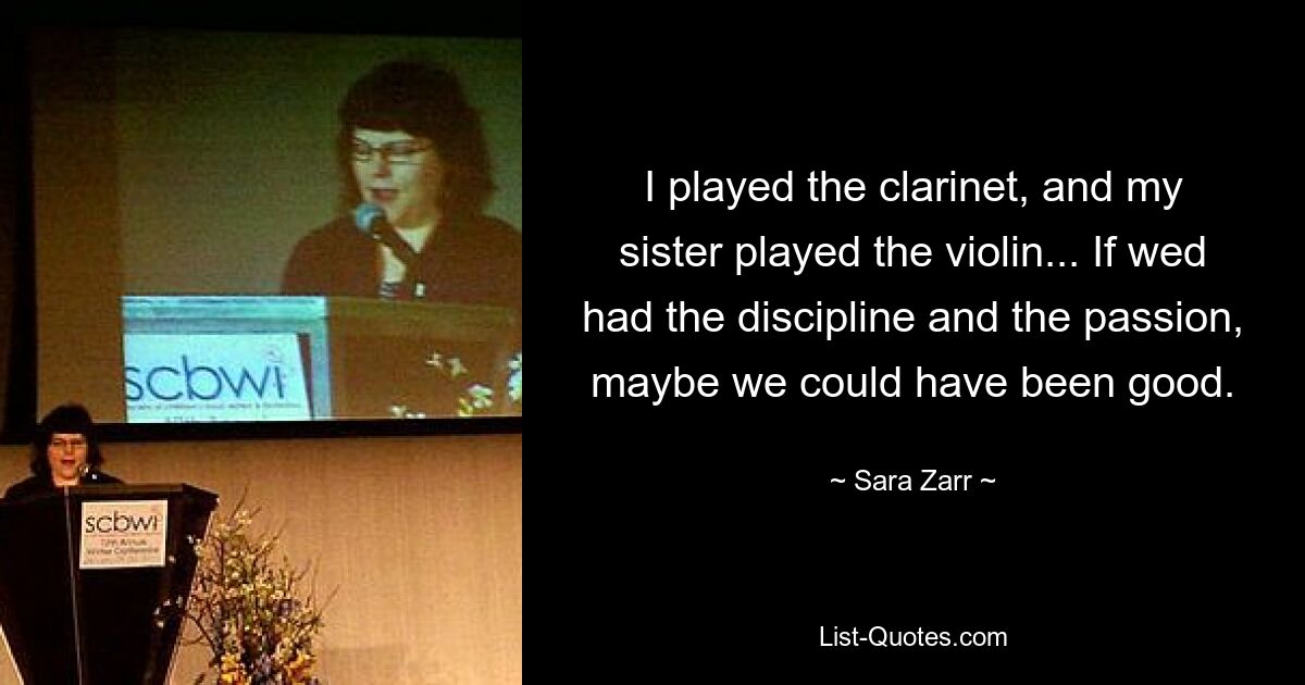 I played the clarinet, and my sister played the violin... If wed had the discipline and the passion, maybe we could have been good. — © Sara Zarr