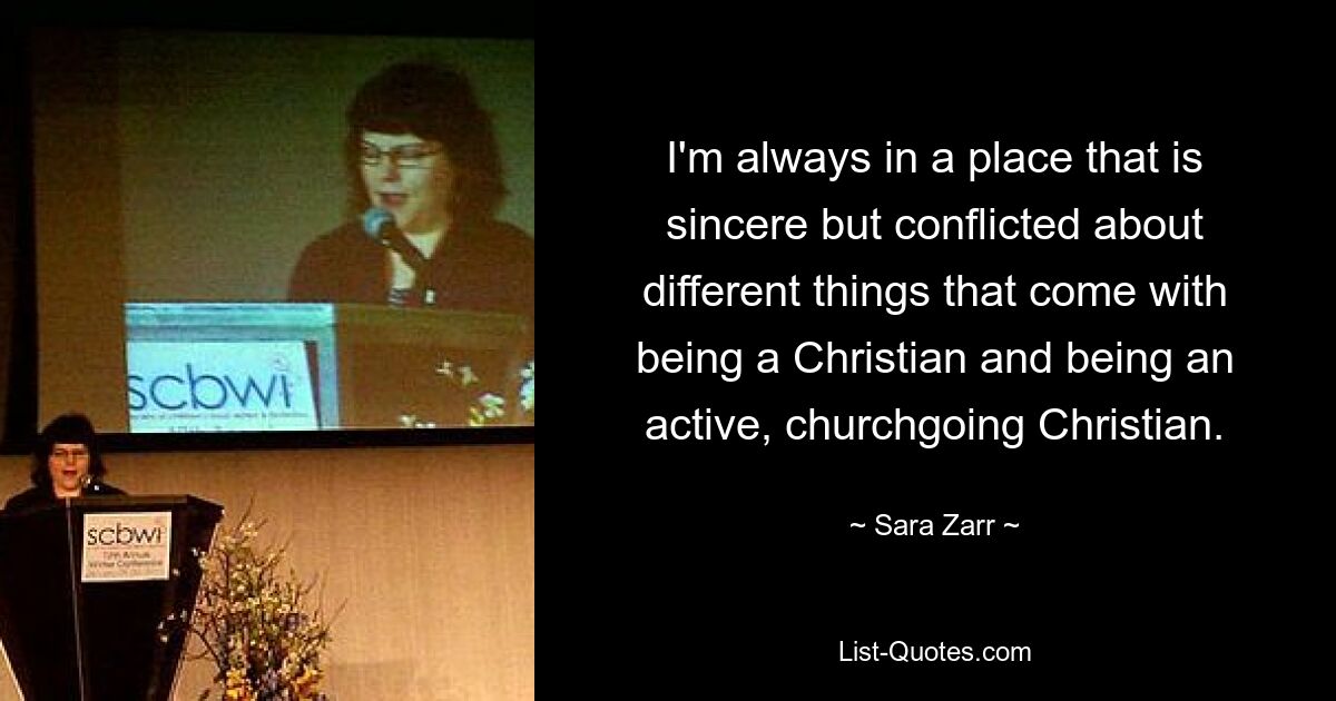 I'm always in a place that is sincere but conflicted about different things that come with being a Christian and being an active, churchgoing Christian. — © Sara Zarr