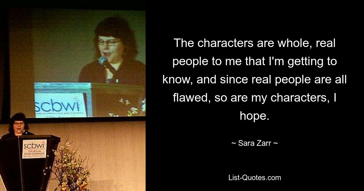 The characters are whole, real people to me that I'm getting to know, and since real people are all flawed, so are my characters, I hope. — © Sara Zarr