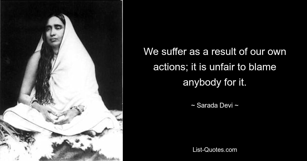 We suffer as a result of our own actions; it is unfair to blame anybody for it. — © Sarada Devi