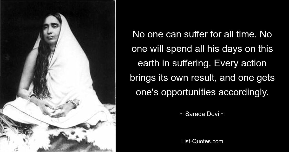 No one can suffer for all time. No one will spend all his days on this earth in suffering. Every action brings its own result, and one gets one's opportunities accordingly. — © Sarada Devi