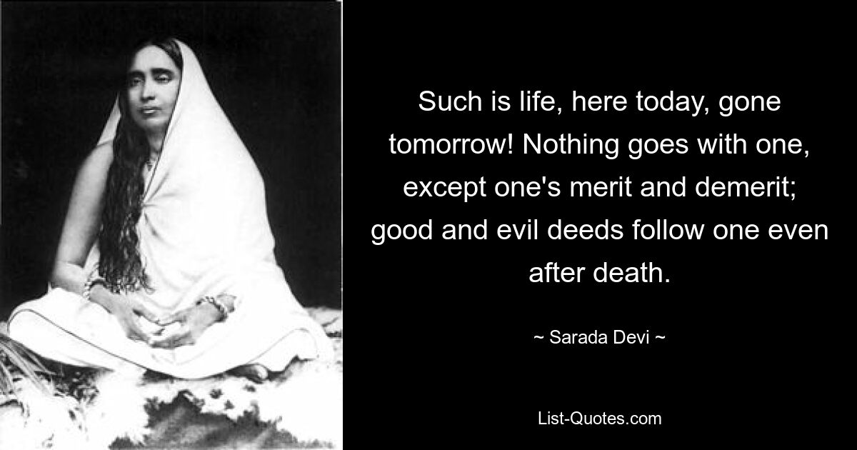 Such is life, here today, gone tomorrow! Nothing goes with one, except one's merit and demerit; good and evil deeds follow one even after death. — © Sarada Devi