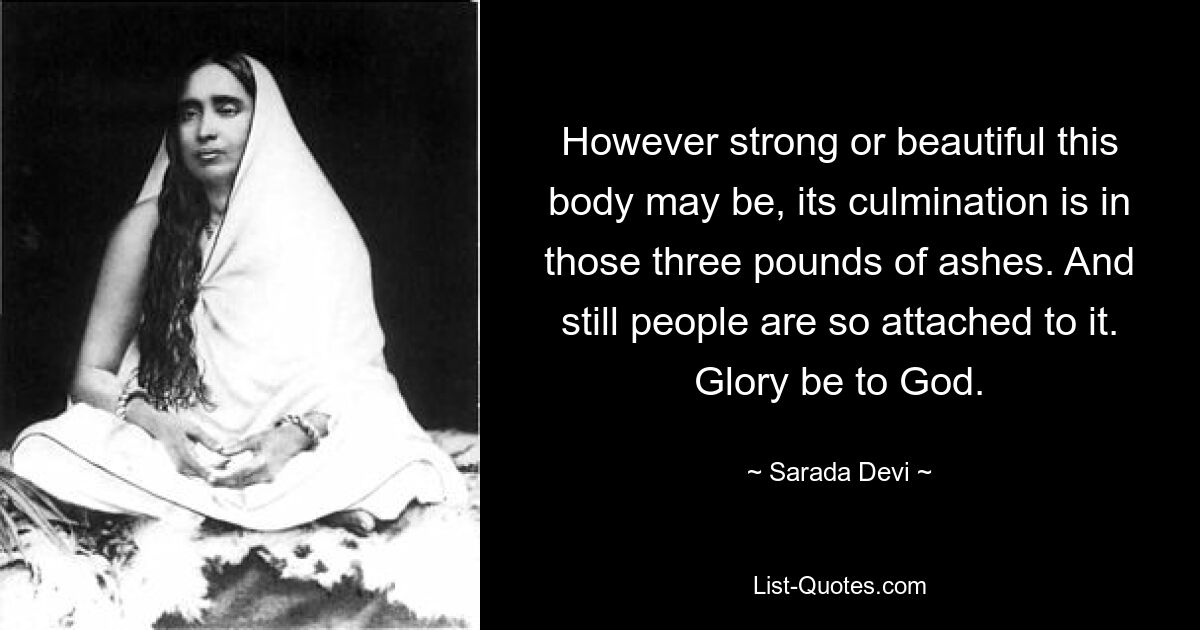 However strong or beautiful this body may be, its culmination is in those three pounds of ashes. And still people are so attached to it. Glory be to God. — © Sarada Devi