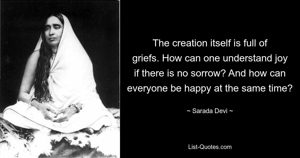 The creation itself is full of griefs. How can one understand joy if there is no sorrow? And how can everyone be happy at the same time? — © Sarada Devi