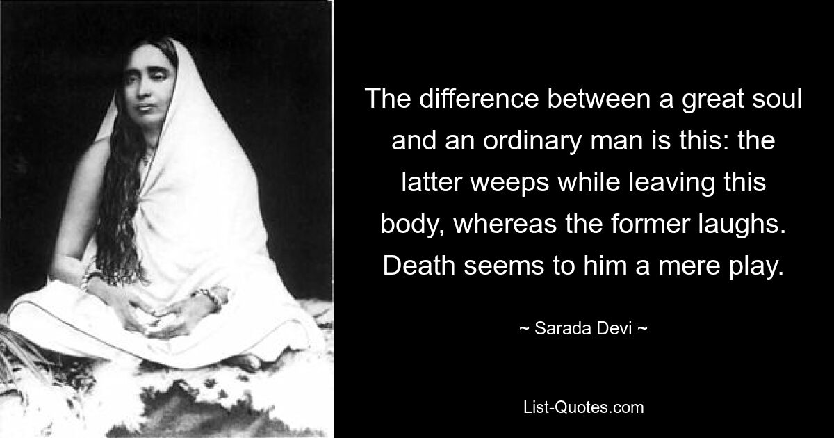 The difference between a great soul and an ordinary man is this: the latter weeps while leaving this body, whereas the former laughs. Death seems to him a mere play. — © Sarada Devi