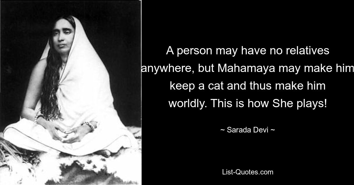 A person may have no relatives anywhere, but Mahamaya may make him keep a cat and thus make him worldly. This is how She plays! — © Sarada Devi