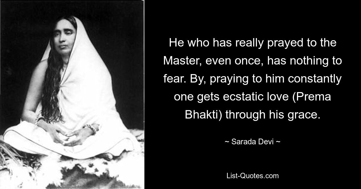 He who has really prayed to the Master, even once, has nothing to fear. By, praying to him constantly one gets ecstatic love (Prema Bhakti) through his grace. — © Sarada Devi