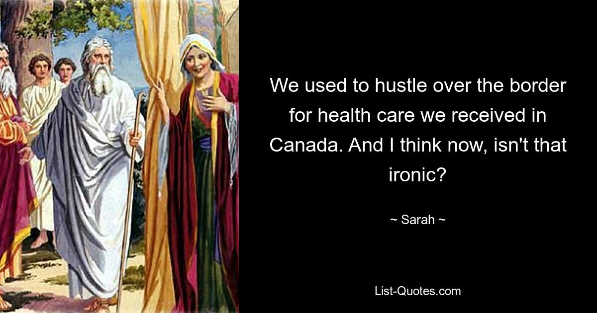 We used to hustle over the border for health care we received in Canada. And I think now, isn't that ironic? — © Sarah