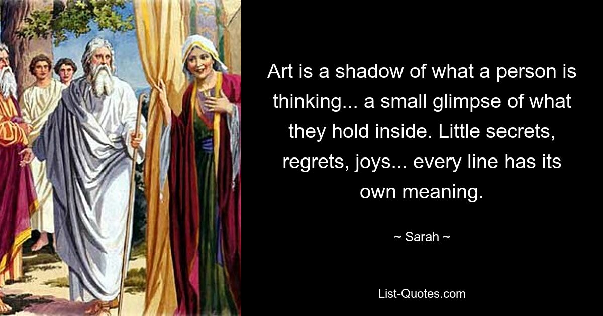 Art is a shadow of what a person is thinking... a small glimpse of what they hold inside. Little secrets, regrets, joys... every line has its own meaning. — © Sarah