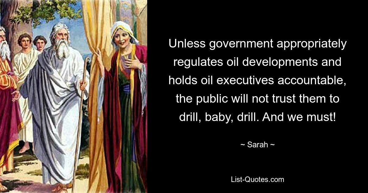 Unless government appropriately regulates oil developments and holds oil executives accountable, the public will not trust them to drill, baby, drill. And we must! — © Sarah