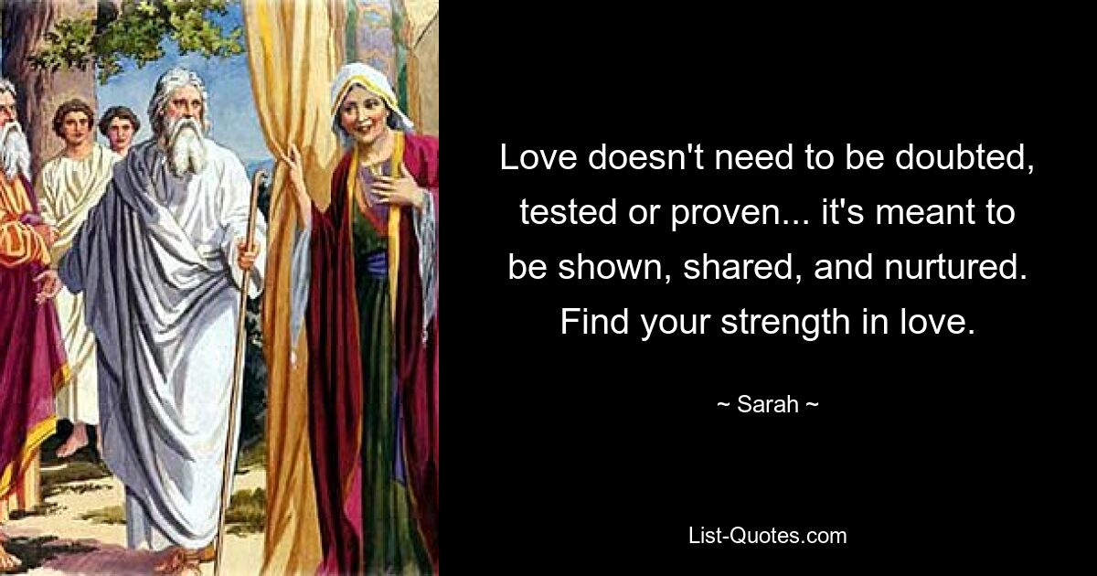 Love doesn't need to be doubted, tested or proven... it's meant to be shown, shared, and nurtured. Find your strength in love. — © Sarah