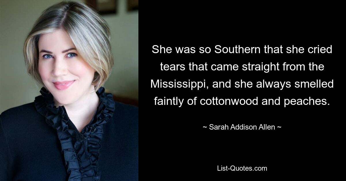 She was so Southern that she cried tears that came straight from the Mississippi, and she always smelled faintly of cottonwood and peaches. — © Sarah Addison Allen