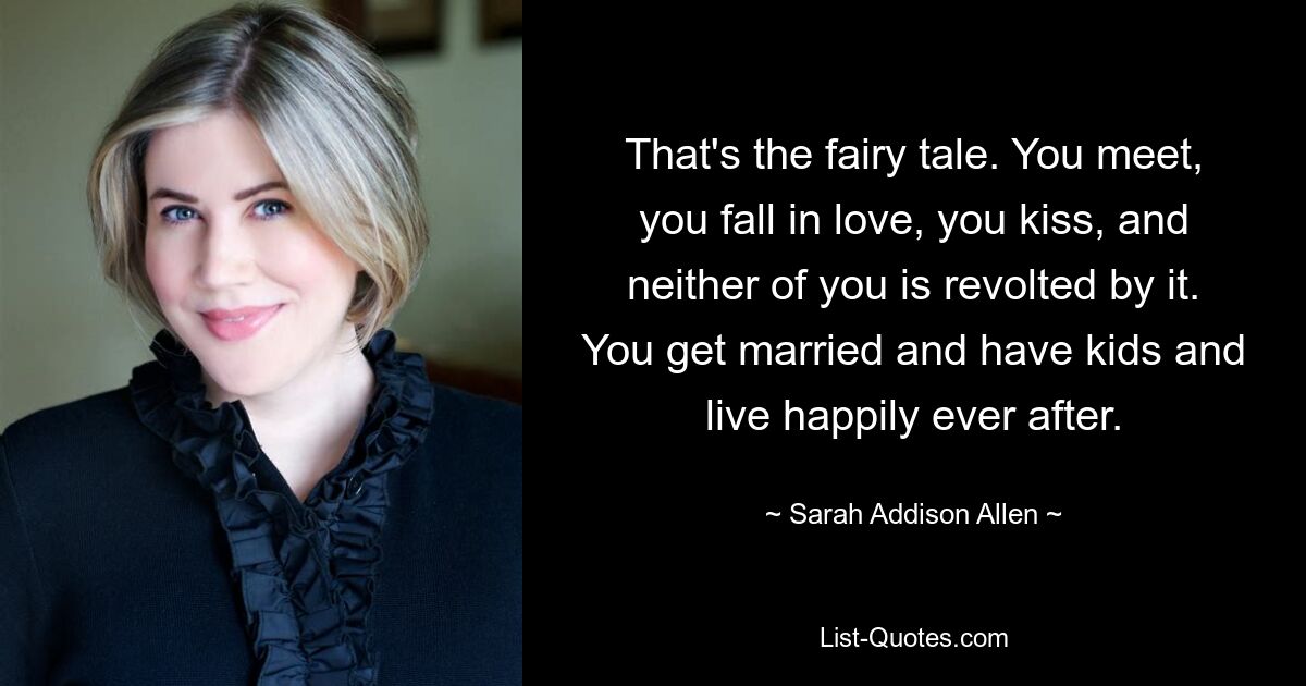 That's the fairy tale. You meet, you fall in love, you kiss, and neither of you is revolted by it. You get married and have kids and live happily ever after. — © Sarah Addison Allen