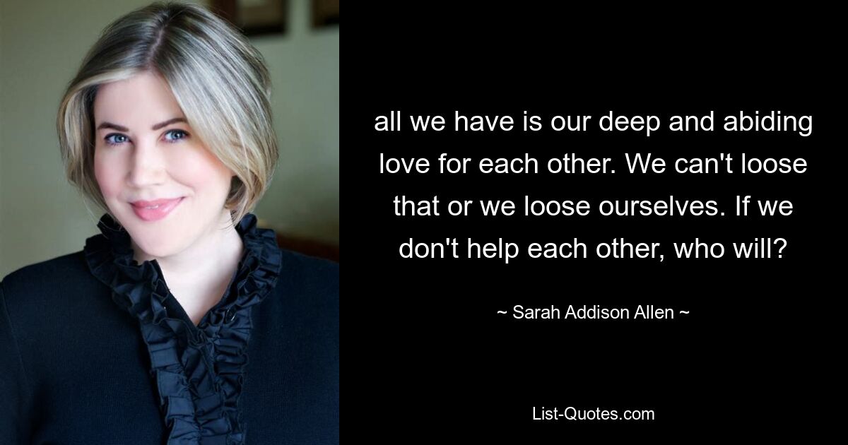 all we have is our deep and abiding love for each other. We can't loose that or we loose ourselves. If we don't help each other, who will? — © Sarah Addison Allen