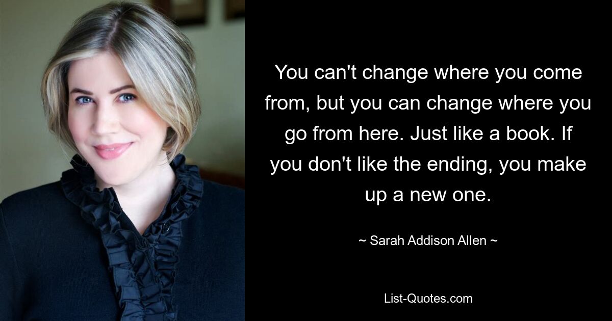 You can't change where you come from, but you can change where you go from here. Just like a book. If you don't like the ending, you make up a new one. — © Sarah Addison Allen