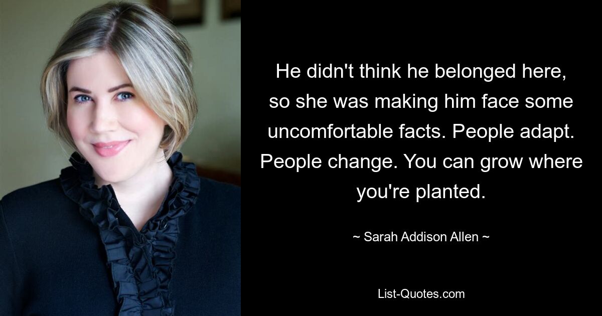 He didn't think he belonged here, so she was making him face some uncomfortable facts. People adapt. People change. You can grow where you're planted. — © Sarah Addison Allen