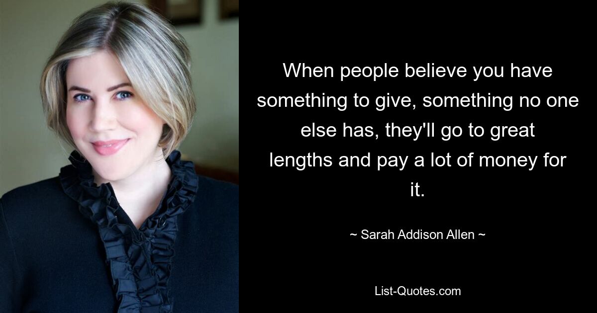 When people believe you have something to give, something no one else has, they'll go to great lengths and pay a lot of money for it. — © Sarah Addison Allen