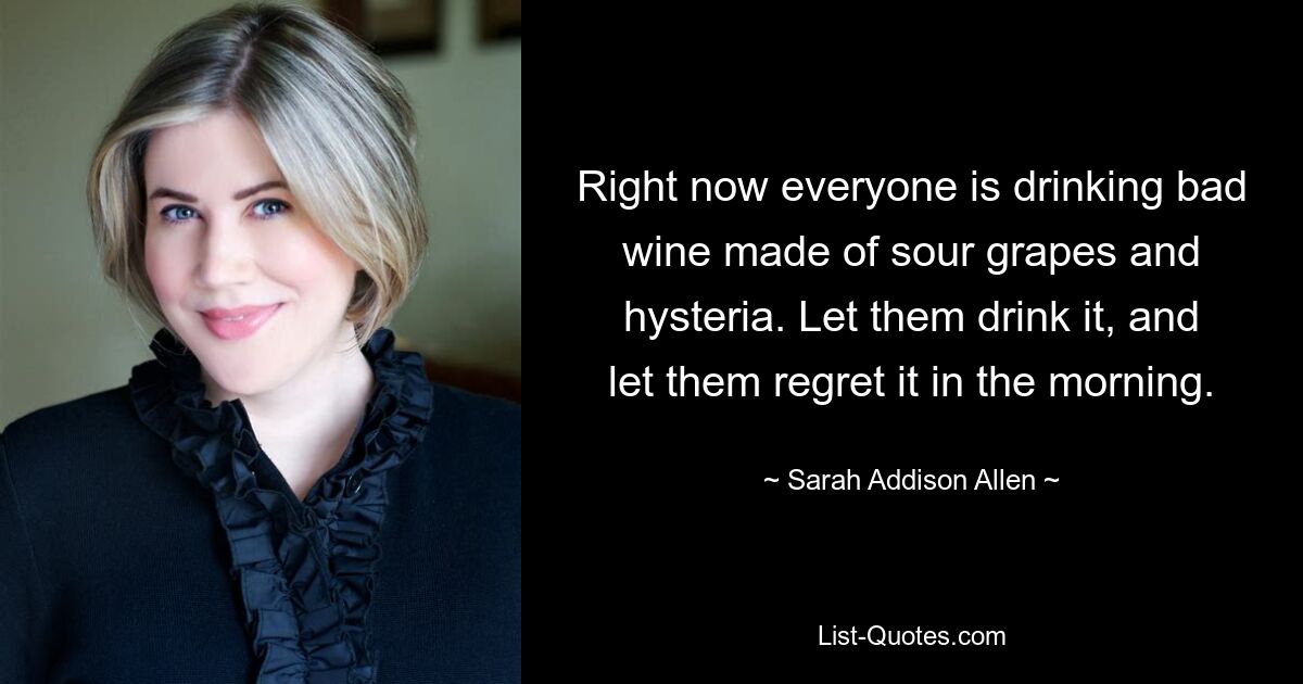 Right now everyone is drinking bad wine made of sour grapes and hysteria. Let them drink it, and let them regret it in the morning. — © Sarah Addison Allen