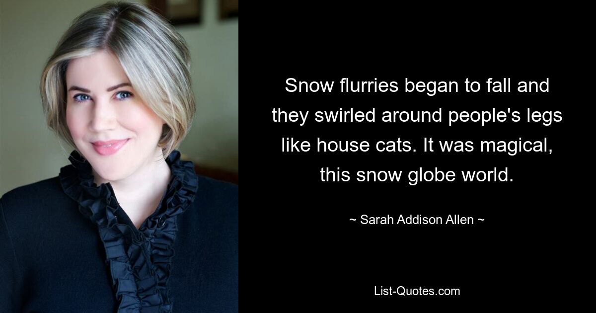 Snow flurries began to fall and they swirled around people's legs like house cats. It was magical, this snow globe world. — © Sarah Addison Allen