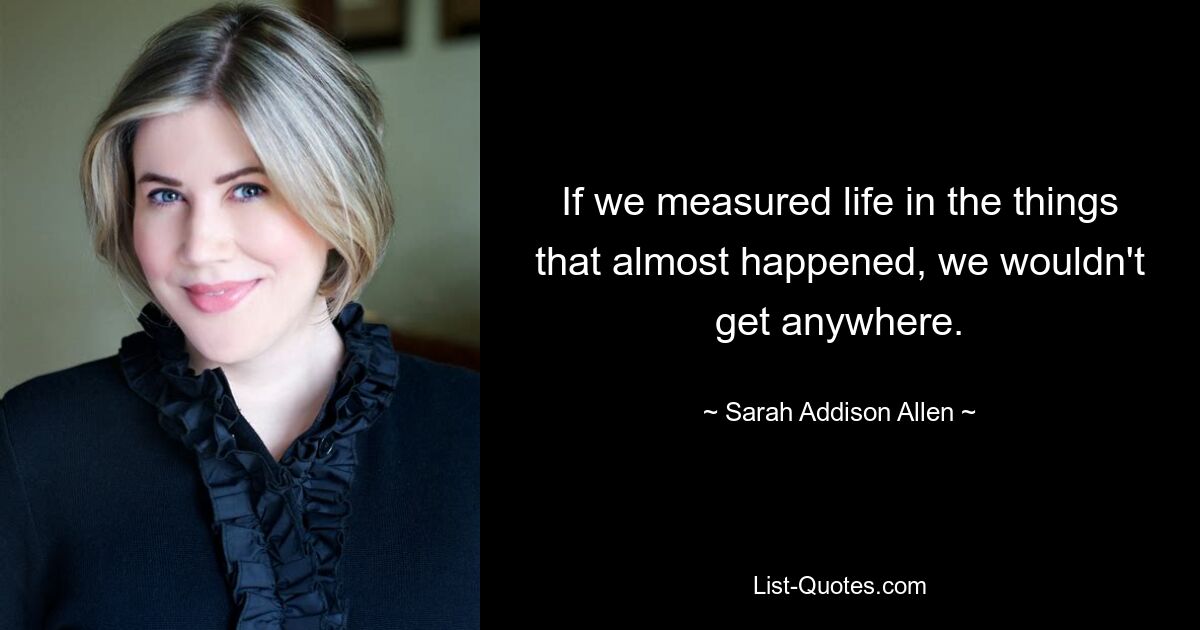 If we measured life in the things that almost happened, we wouldn't get anywhere. — © Sarah Addison Allen