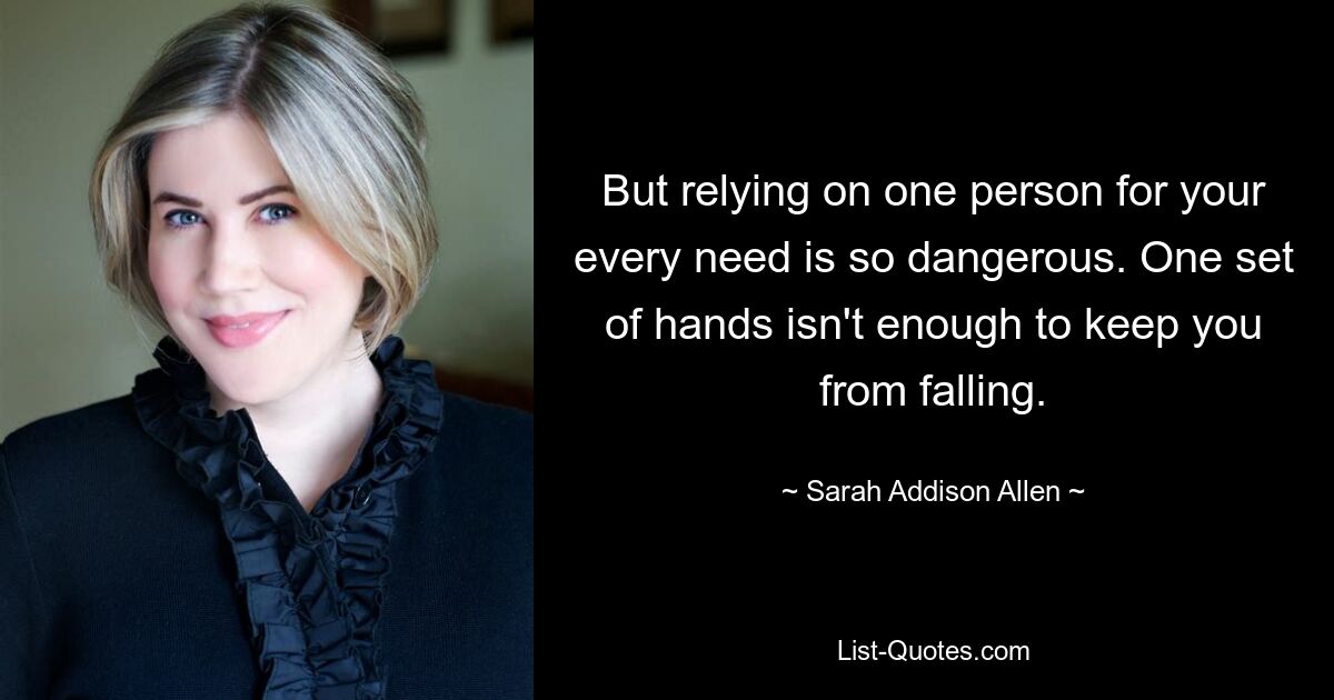 But relying on one person for your every need is so dangerous. One set of hands isn't enough to keep you from falling. — © Sarah Addison Allen