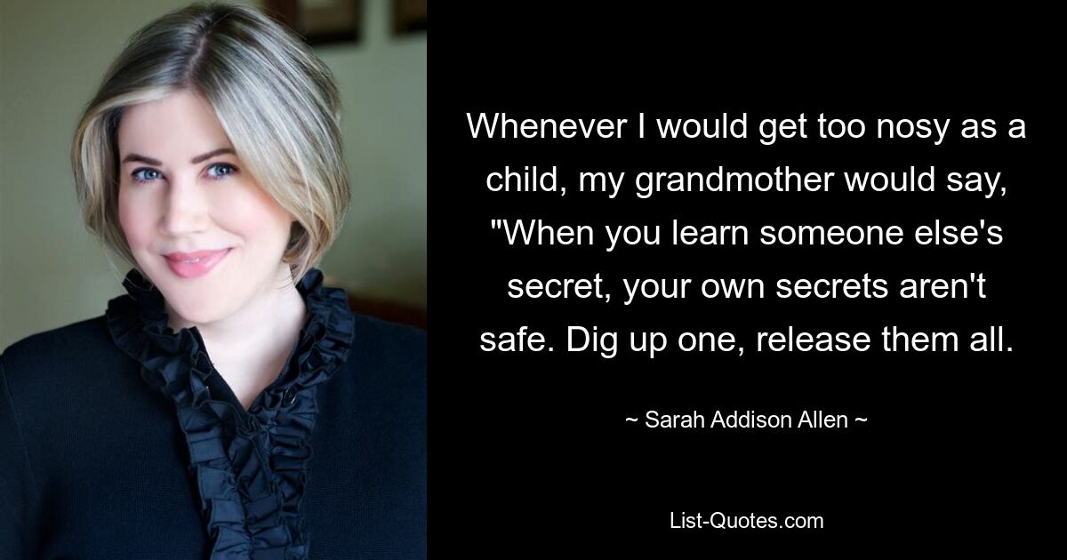 Whenever I would get too nosy as a child, my grandmother would say, "When you learn someone else's secret, your own secrets aren't safe. Dig up one, release them all. — © Sarah Addison Allen