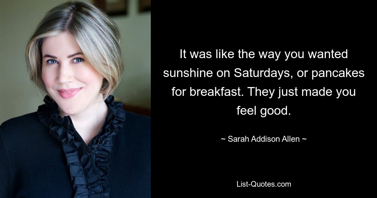 It was like the way you wanted sunshine on Saturdays, or pancakes for breakfast. They just made you feel good. — © Sarah Addison Allen