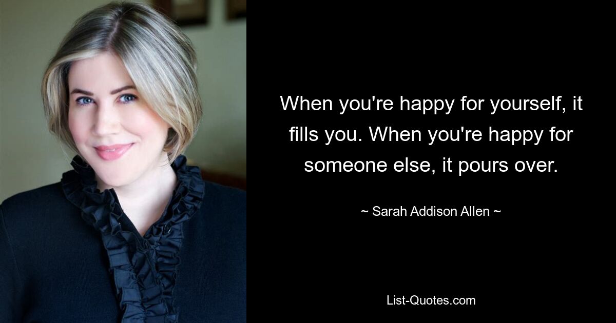 When you're happy for yourself, it fills you. When you're happy for someone else, it pours over. — © Sarah Addison Allen