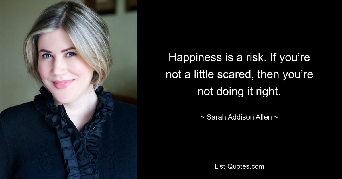 Happiness is a risk. If you’re not a little scared, then you’re not doing it right. — © Sarah Addison Allen