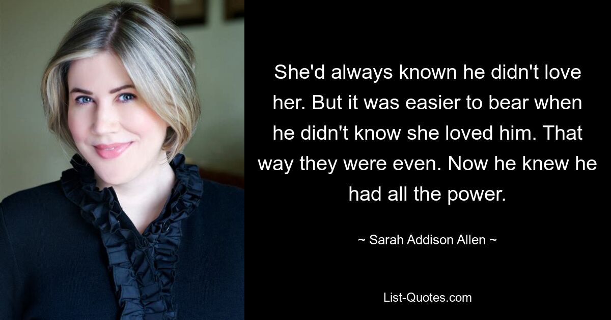 She'd always known he didn't love her. But it was easier to bear when he didn't know she loved him. That way they were even. Now he knew he had all the power. — © Sarah Addison Allen