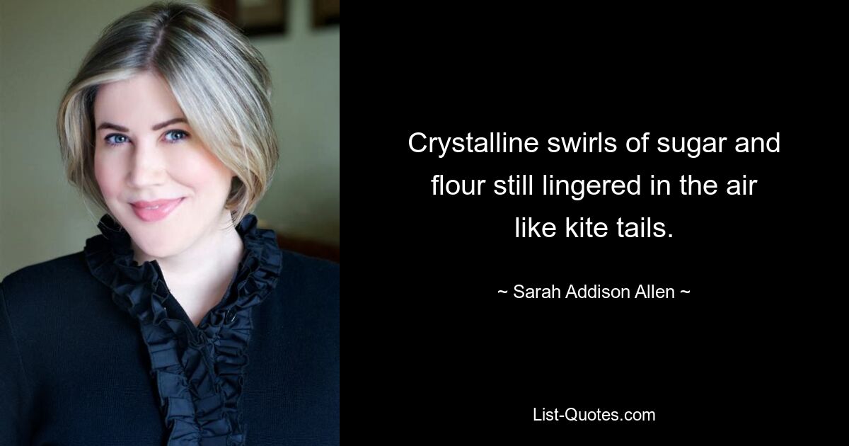 Crystalline swirls of sugar and flour still lingered in the air like kite tails. — © Sarah Addison Allen